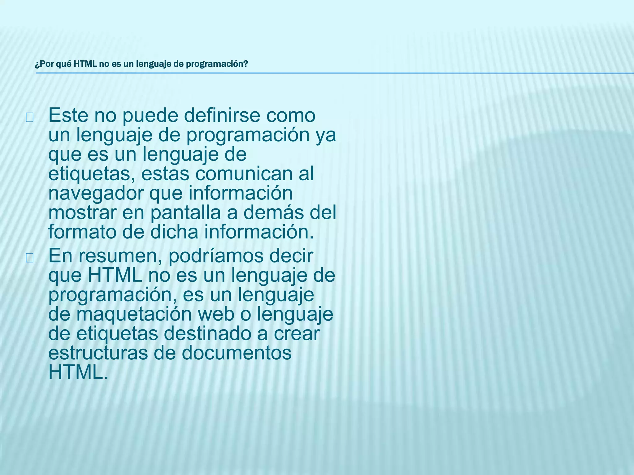 ¿Por qué HTML no es un lenguaje de programación?
Este no puede definirse como
un lenguaje de programación ya
que es un lenguaje de
etiquetas, estas comunican al
navegador que información
mostrar en pantalla a demás del
formato de dicha información.
En resumen, podríamos decir
que HTML no es un lenguaje de
programación, es un lenguaje
de maquetación web o lenguaje
de etiquetas destinado a crear
estructuras de documentos
HTML.
 
