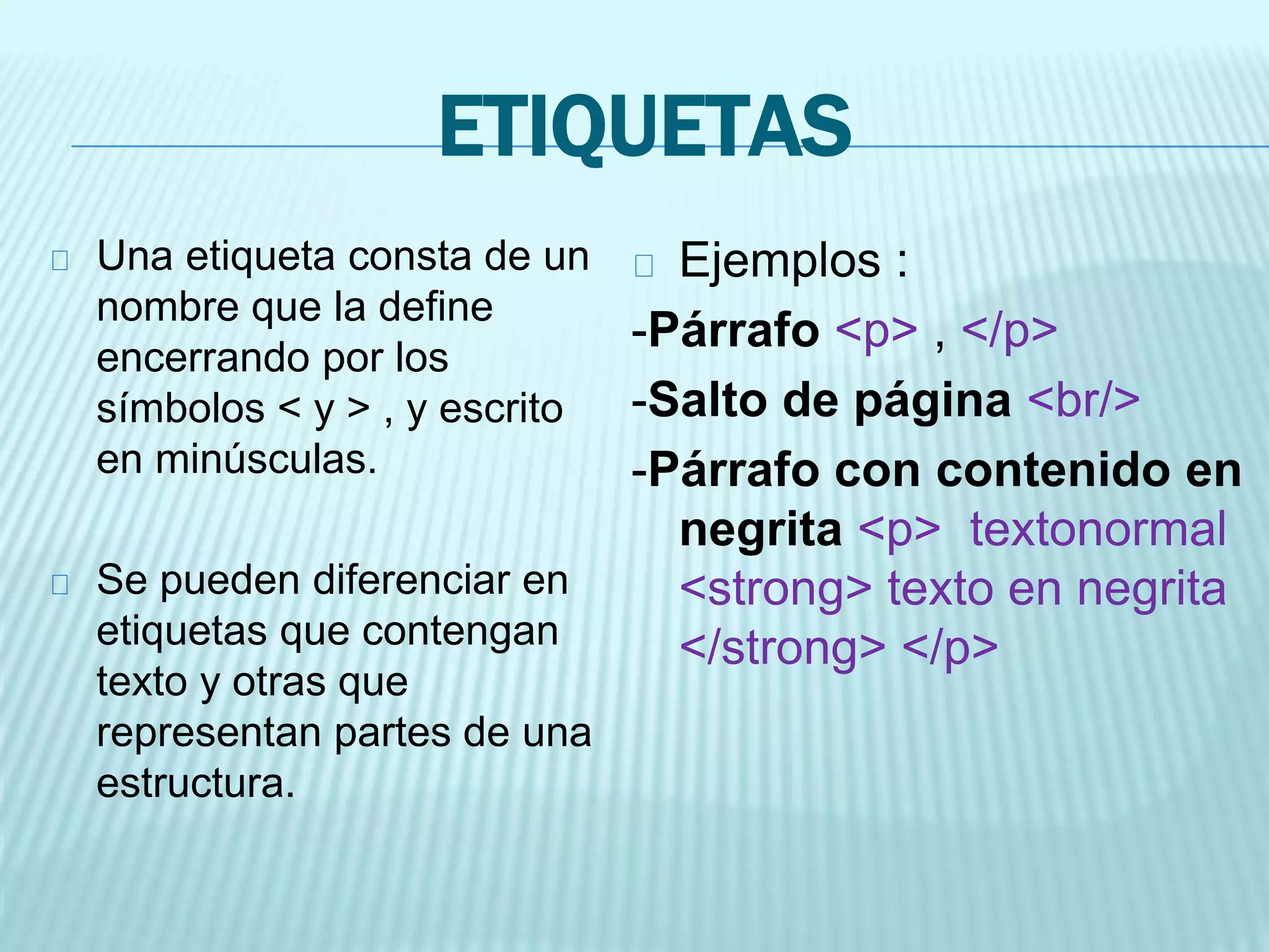 ETIQUETAS
Una etiqueta consta de un
nombre que la define
encerrando por los
símbolos < y > , y escrito
en minúsculas.
Se pueden diferenciar en
etiquetas que contengan
texto y otras que
representan partes de una
estructura.
Ejemplos :
-Párrafo <p> , </p>
-Salto de página <br/>
-Párrafo con contenido en
negrita <p> textonormal
<strong> texto en negrita
</strong> </p>
 