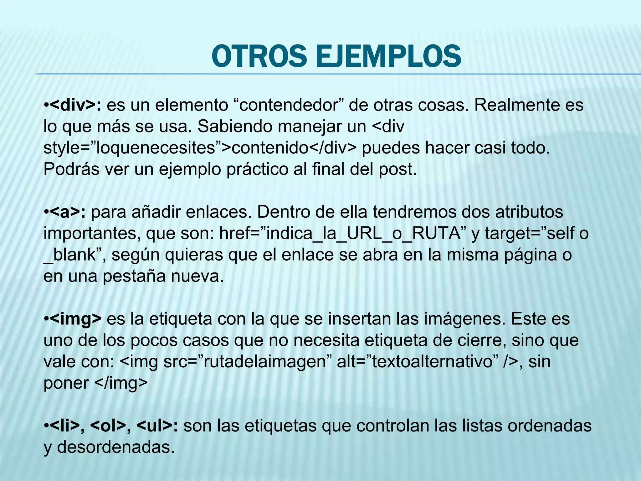 OTROS EJEMPLOS
•<div>: es un elemento “contendedor” de otras cosas. Realmente es
lo que más se usa. Sabiendo manejar un <div
style=”loquenecesites”>contenido</div> puedes hacer casi todo.
Podrás ver un ejemplo práctico al final del post.
•<a>: para añadir enlaces. Dentro de ella tendremos dos atributos
importantes, que son: href=”indica_la_URL_o_RUTA” y target=”self o
_blank”, según quieras que el enlace se abra en la misma página o
en una pestaña nueva.
•<img> es la etiqueta con la que se insertan las imágenes. Este es
uno de los pocos casos que no necesita etiqueta de cierre, sino que
vale con: <img src=”rutadelaimagen” alt=”textoalternativo” />, sin
poner </img>
•<li>, <ol>, <ul>: son las etiquetas que controlan las listas ordenadas
y desordenadas.
 