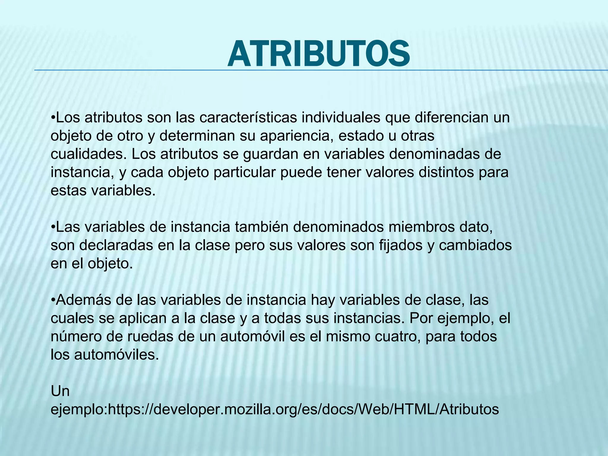 ATRIBUTOS
•Los atributos son las características individuales que diferencian un
objeto de otro y determinan su apariencia, estado u otras
cualidades. Los atributos se guardan en variables denominadas de
instancia, y cada objeto particular puede tener valores distintos para
estas variables.
•Las variables de instancia también denominados miembros dato,
son declaradas en la clase pero sus valores son fijados y cambiados
en el objeto.
•Además de las variables de instancia hay variables de clase, las
cuales se aplican a la clase y a todas sus instancias. Por ejemplo, el
número de ruedas de un automóvil es el mismo cuatro, para todos
los automóviles.
Un
ejemplo:https://developer.mozilla.org/es/docs/Web/HTML/Atributos
 