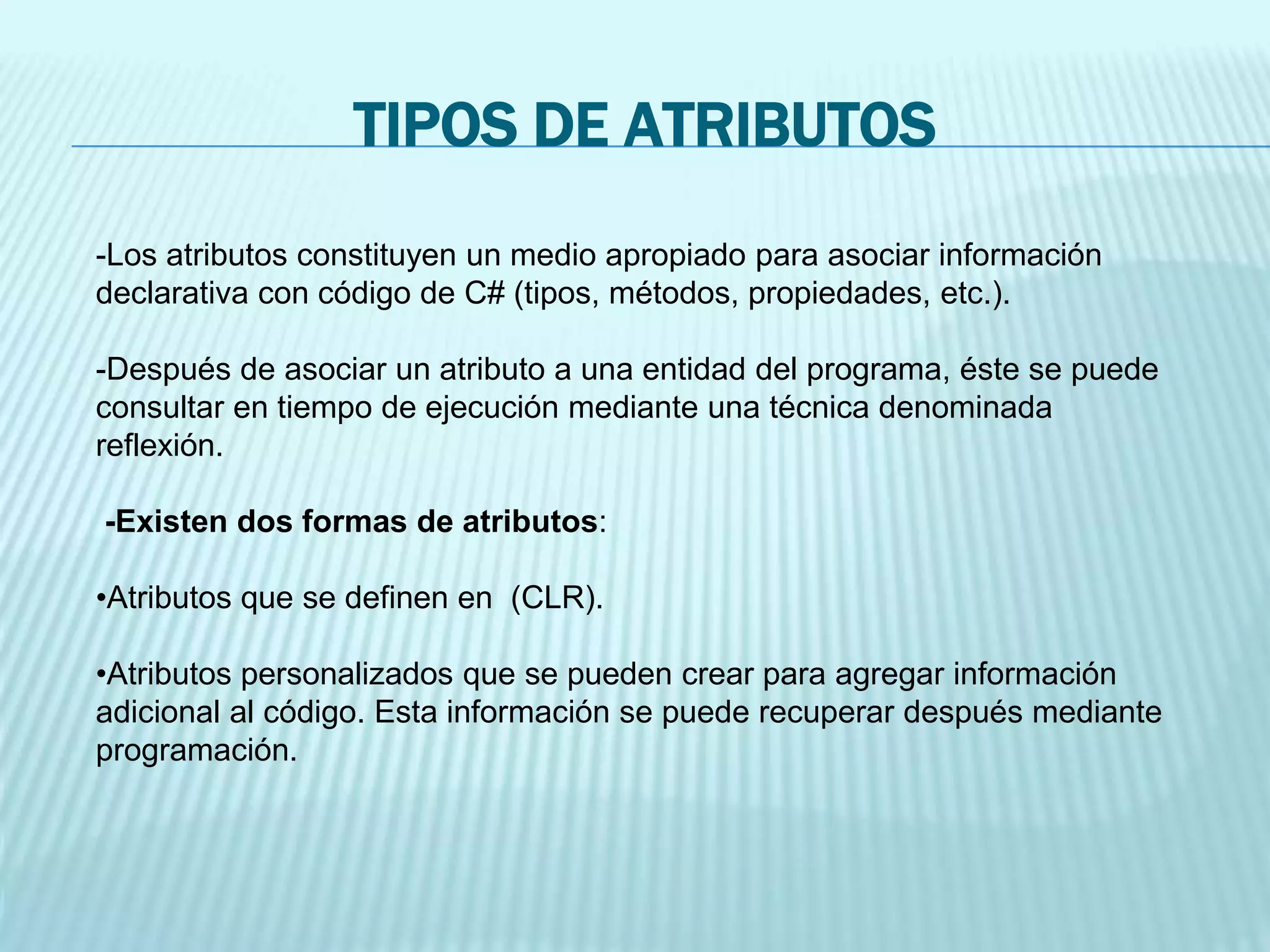 TIPOS DE ATRIBUTOS
-Los atributos constituyen un medio apropiado para asociar información
declarativa con código de C# (tipos, métodos, propiedades, etc.).
-Después de asociar un atributo a una entidad del programa, éste se puede
consultar en tiempo de ejecución mediante una técnica denominada
reflexión.
-Existen dos formas de atributos:
•Atributos que se definen en (CLR).
•Atributos personalizados que se pueden crear para agregar información
adicional al código. Esta información se puede recuperar después mediante
programación.
 