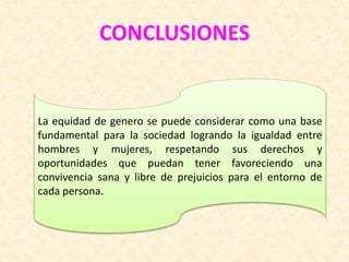 CONCLUSIONES
La equidad de genero se puede considerar como una base
fundamental para la sociedad logrando la igualdad entre
hombres y mujeres, respetando sus derechos y
oportunidades que puedan tener favoreciendo una
convivencia sana y libre de prejuicios para el entorno de
cada persona.
 