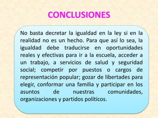 CONCLUSIONES
No basta decretar la igualdad en la ley si en la
realidad no es un hecho. Para que así lo sea, la
igualdad debe traducirse en oportunidades
reales y efectivas para ir a la escuela, acceder a
un trabajo, a servicios de salud y seguridad
social; competir por puestos o cargos de
representación popular; gozar de libertades para
elegir, conformar una familia y participar en los
asuntos de nuestras comunidades,
organizaciones y partidos políticos.
 