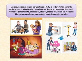 Las desigualdades surgen porque la sociedad y la cultura históricamente
atribuyó mas privilegios al g. masculino ; en donde se construyen diferentes
formas de pensamiento, emociones, afectos, modos de vida en las cuales las
diferencias sexuales son convertidas en desigualdades sociales.
 