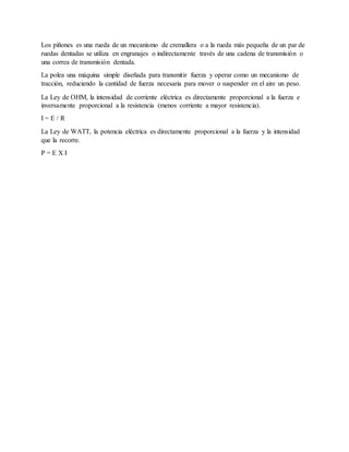 Los piñones es una rueda de un mecanismo de cremallera o a la rueda más pequeña de un par de
ruedas dentadas se utiliza en engranajes o indirectamente través de una cadena de transmisión o
una correa de transmisión dentada.
La polea una máquina simple diseñada para transmitir fuerza y operar como un mecanismo de
tracción, reduciendo la cantidad de fuerza necesaria para mover o suspender en el aire un peso.
La Ley de OHM, la intensidad de corriente eléctrica es directamente proporcional a la fuerza e
inversamente proporcional a la resistencia (menos corriente a mayor resistencia).
I = E / R
La Ley de WATT, la potencia eléctrica es directamente proporcional a la fuerza y la intensidad
que la recorre.
P = E X I
 