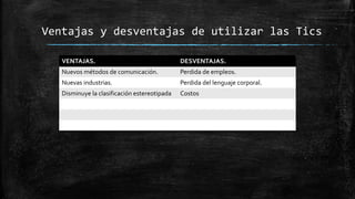 Ventajas y desventajas de utilizar las Tics
VENTAJAS. DESVENTAJAS.
Nuevos métodos de comunicación. Perdida de empleos.
Nuevas industrias. Perdida del lenguaje corporal.
Disminuye la clasificación estereotipada Costos
 