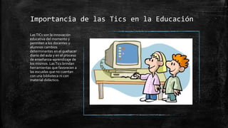 Importancia de las Tics en la Educación
Las TICs son la innovación
educativa del momento y
permiten a los docentes y
alumnos cambios
determinantes en el quehacer
diario del aula y en el proceso
de enseñanza-aprendizaje de
los mismos. Las Tics brindan
herramientas que favorecen a
las escuelas que no cuentan
con una biblioteca ni con
material didáctico.
 