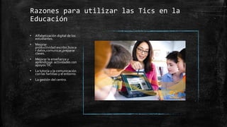 Razones para utilizar las Tics en la
Educación
• Alfabetización digital de los
estudiantes.
• Mejorar
productividad:escribir,busca
r datos,comunicar,preparar
clases.
• Mejorar la enseñanza y
aprendizaje: actividades con
apoyosTIC.
• La tutoría y la comunicación
con las familias y el entorno.
• La gestión del centro.
 