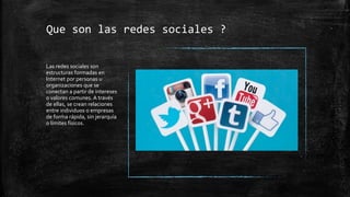 Que son las redes sociales ?
Las redes sociales son
estructuras formadas en
Internet por personas u
organizaciones que se
conectan a partir de intereses
o valores comunes. A través
de ellas, se crean relaciones
entre individuos o empresas
de forma rápida, sin jerarquía
o límites físicos.
 