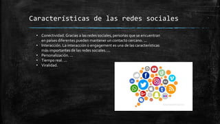 Características de las redes sociales
• Conectividad. Gracias a las redes sociales, personas que se encuentran
en países diferentes pueden mantener un contacto cercano. ...
• Interacción. La interacción o engagement es una de las características
más importantes de las redes sociales. ...
• Personalización. ...
• Tiempo real. ...
• Viralidad.
 