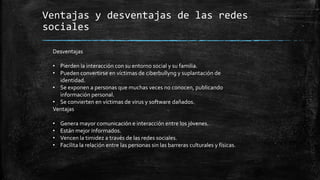 Ventajas y desventajas de las redes
sociales
Desventajas
• Pierden la interacción con su entorno social y su familia.
• Pueden convertirse en víctimas de ciberbullyng y suplantación de
identidad.
• Se exponen a personas que muchas veces no conocen, publicando
información personal.
• Se convierten en víctimas de virus y software dañados.
Ventajas
• Genera mayor comunicación e interacción entre los jóvenes.
• Están mejor informados.
• Vencen la timidez a través de las redes sociales.
• Facilita la relación entre las personas sin las barreras culturales y físicas.
 