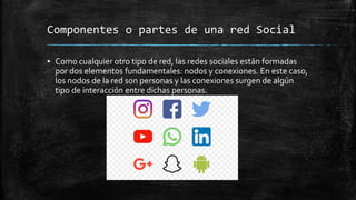 Componentes o partes de una red Social
▪ Como cualquier otro tipo de red, las redes sociales están formadas
por dos elementos fundamentales: nodos y conexiones. En este caso,
los nodos de la red son personas y las conexiones surgen de algún
tipo de interacción entre dichas personas.
 