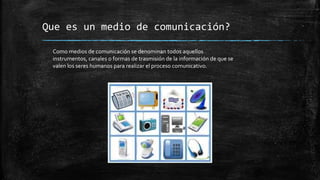 Que es un medio de comunicación?
Como medios de comunicación se denominan todos aquellos
instrumentos, canales o formas de trasmisión de la información de que se
valen los seres humanos para realizar el proceso comunicativo.
 