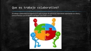 Que es trabajo colaborativo?
El trabajo colaborativo es aquel en el cual un grupo de personas intervienen aportando sus ideas y
conocimientos con el objetivo de lograr una meta común.
 