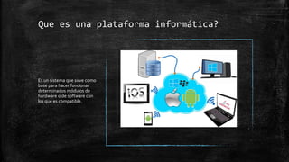 Que es una plataforma informática?
Es un sistema que sirve como
base para hacer funcionar
determinados módulos de
hardware o de software con
los que es compatible.
 