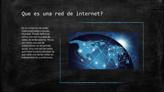 Que es una red de internet?
Es un conjunto de redes
interconectadas a escala
mundial. Puede definirse
como una red mundial de
redes de ordenadores. No es
por tanto una red de
ordenadores en el sentido
usual, sino una red de redes
que tiene la particularidad de
que cada una de las redes es
independiente y autónoma..
 