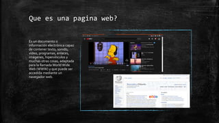 Que es una pagina web?
Es un documento o
información electrónica capaz
de contener texto, sonido,
vídeo, programas, enlaces,
imágenes, hipervínculos y
muchas otras cosas, adaptada
para la llamada World Wide
Web (WWW) y que puede ser
accedida mediante un
navegador web.
 