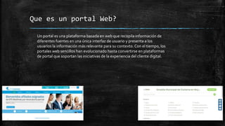 Que es un portal Web?
Un portal es una plataforma basada en web que recopila información de
diferentes fuentes en una única interfaz de usuario y presenta a los
usuarios la información más relevante para su contexto. Con el tiempo, los
portales web sencillos han evolucionado hasta convertirse en plataformas
de portal que soportan las iniciativas de la experiencia del cliente digital.
 