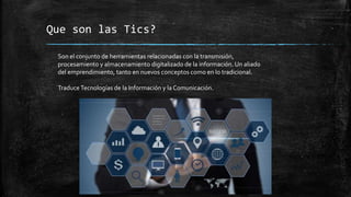 Que son las Tics?
Son el conjunto de herramientas relacionadas con la transmisión,
procesamiento y almacenamiento digitalizado de la información. Un aliado
del emprendimiento, tanto en nuevos conceptos como en lo tradicional.
TraduceTecnologías de la Información y la Comunicación.
 