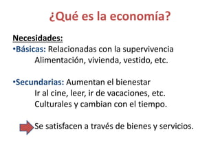 ¿Qué es la economía?
Necesidades:
•Básicas: Relacionadas con la supervivencia
Alimentación, vivienda, vestido, etc.
•Secundarias: Aumentan el bienestar
Ir al cine, leer, ir de vacaciones, etc.
Culturales y cambian con el tiempo.
Se satisfacen a través de bienes y servicios.
 