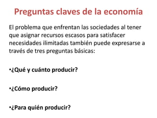 El problema que enfrentan las sociedades al tener
que asignar recursos escasos para satisfacer
necesidades ilimitadas también puede expresarse a
través de tres preguntas básicas:
•¿Qué y cuánto producir?
•¿Cómo producir?
•¿Para quién producir?
Preguntas claves de la economía
 