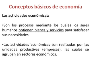 Las actividades económicas:
•Son los procesos mediante los cuales los seres
humanos obtienen bienes y servicios para satisfacer
sus necesidades.
•Las actividades económicas son realizadas por las
unidades productivas (empresas), las cuales se
agrupan en sectores económicos.
Conceptos básicos de economía
 
