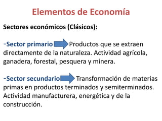 Sectores económicos (Clásicos):
-Sector primario Productos que se extraen
directamente de la naturaleza. Actividad agrícola,
ganadera, forestal, pesquera y minera.
-Sector secundario Transformación de materias
primas en productos terminados y semiterminados.
Actividad manufacturera, energética y de la
construcción.
Elementos de Economía
 