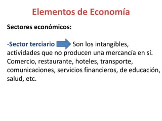 Sectores económicos:
-Sector terciario Son los intangibles,
actividades que no producen una mercancía en sí.
Comercio, restaurante, hoteles, transporte,
comunicaciones, servicios financieros, de educación,
salud, etc.
Elementos de Economía
 