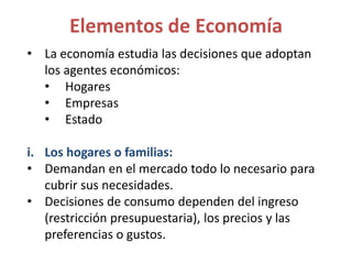 • La economía estudia las decisiones que adoptan
los agentes económicos:
• Hogares
• Empresas
• Estado
i. Los hogares o familias:
• Demandan en el mercado todo lo necesario para
cubrir sus necesidades.
• Decisiones de consumo dependen del ingreso
(restricción presupuestaria), los precios y las
preferencias o gustos.
Elementos de Economía
 