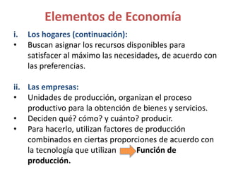 i. Los hogares (continuación):
• Buscan asignar los recursos disponibles para
satisfacer al máximo las necesidades, de acuerdo con
las preferencias.
ii. Las empresas:
• Unidades de producción, organizan el proceso
productivo para la obtención de bienes y servicios.
• Deciden qué? cómo? y cuánto? producir.
• Para hacerlo, utilizan factores de producción
combinados en ciertas proporciones de acuerdo con
la tecnología que utilizan Función de
producción.
Elementos de Economía
 