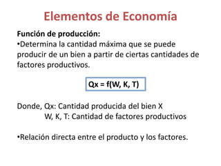 Función de producción:
•Determina la cantidad máxima que se puede
producir de un bien a partir de ciertas cantidades de
factores productivos.
Donde, Qx: Cantidad producida del bien X
W, K, T: Cantidad de factores productivos
•Relación directa entre el producto y los factores.
Elementos de Economía
Qx = f(W, K, T)
 