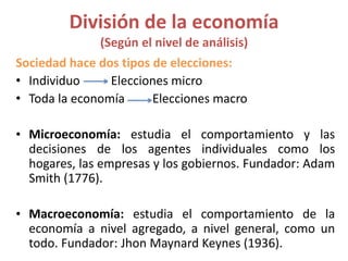 División de la economía
(Según el nivel de análisis)
Sociedad hace dos tipos de elecciones:
• Individuo Elecciones micro
• Toda la economía Elecciones macro
• Microeconomía: estudia el comportamiento y las
decisiones de los agentes individuales como los
hogares, las empresas y los gobiernos. Fundador: Adam
Smith (1776).
• Macroeconomía: estudia el comportamiento de la
economía a nivel agregado, a nivel general, como un
todo. Fundador: Jhon Maynard Keynes (1936).
 