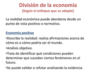 La realidad económica puede abordarse desde un
punto de vista positivo o normativo.
Economía positiva
•Describe la realidad: realiza afirmaciones acerca de
cómo es o cómo podría ser el mundo.
•Análisis objetivo.
•Trata de identificar qué condiciones pueden
determinar que sucedan ciertos fenómenos en el
futuro.
•Se puede validar o refutar analizando la evidencia.
División de la economía
(Según el enfoque que se adopte)
 