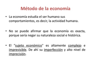 Método de la economía
• La economía estudia el ser humano sus
comportamientos, es decir, la actividad humana.
• No se puede afirmar que la economía es exacta,
porque sería negar su naturaleza social e histórica.
• El “sujeto económico" es altamente complejo e
imprevisible. De ahí su imperfección y alto nivel de
imprecisión.
 