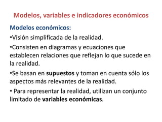 Modelos, variables e indicadores económicos
Modelos económicos:
•Visión simplificada de la realidad.
•Consisten en diagramas y ecuaciones que
establecen relaciones que reflejan lo que sucede en
la realidad.
•Se basan en supuestos y toman en cuenta sólo los
aspectos más relevantes de la realidad.
• Para representar la realidad, utilizan un conjunto
limitado de variables económicas.
 