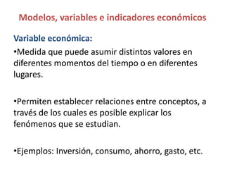 Modelos, variables e indicadores económicos
Variable económica:
•Medida que puede asumir distintos valores en
diferentes momentos del tiempo o en diferentes
lugares.
•Permiten establecer relaciones entre conceptos, a
través de los cuales es posible explicar los
fenómenos que se estudian.
•Ejemplos: Inversión, consumo, ahorro, gasto, etc.
 