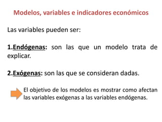 Las variables pueden ser:
1.Endógenas: son las que un modelo trata de
explicar.
2.Exógenas: son las que se consideran dadas.
El objetivo de los modelos es mostrar como afectan
las variables exógenas a las variables endógenas.
Modelos, variables e indicadores económicos
 