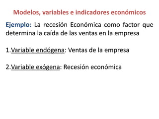 Ejemplo: La recesión Económica como factor que
determina la caída de las ventas en la empresa
1.Variable endógena: Ventas de la empresa
2.Variable exógena: Recesión económica
Modelos, variables e indicadores económicos
 