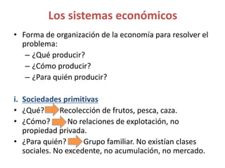 • Forma de organización de la economía para resolver el
problema:
– ¿Qué producir?
– ¿Cómo producir?
– ¿Para quién producir?
i. Sociedades primitivas
• ¿Qué? Recolección de frutos, pesca, caza.
• ¿Cómo? No relaciones de explotación, no
propiedad privada.
• ¿Para quién? Grupo familiar. No existían clases
sociales. No excedente, no acumulación, no mercado.
Los sistemas económicos
 