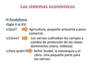 iii.Feudalismo
•Siglo X al XVI
•¿Qué? Agricultura, pequeña artesanía y poco
comercio.
•¿Cómo? Los siervos cultivaban los campos a
cambio de protección de las clases
dominantes (clero, nobleza).
•¿Para quién? Señor feudal, la monarquía y el
clero. Una pequeña parte para
los siervos.
Los sistemas económicos
 
