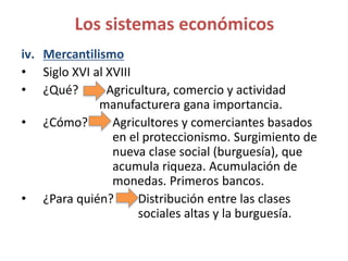 iv. Mercantilismo
• Siglo XVI al XVIII
• ¿Qué? Agricultura, comercio y actividad
manufacturera gana importancia.
• ¿Cómo? Agricultores y comerciantes basados
en el proteccionismo. Surgimiento de
nueva clase social (burguesía), que
acumula riqueza. Acumulación de
monedas. Primeros bancos.
• ¿Para quién? Distribución entre las clases
sociales altas y la burguesía.
Los sistemas económicos
 