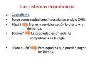 v. Capitalismo
• Surge como capitalismo industrial en el siglo XVIII.
• ¿Qué? Bienes y servicios según la oferta y la
demanda.
• ¿Cómo? La propiedad es privada. La
competencia es la regla.
• ¿Para quién? Para aquellos que puedan pagar
los bienes.
Los sistemas económicos
 
