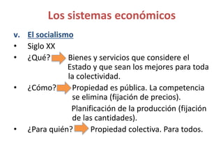 v. El socialismo
• Siglo XX
• ¿Qué? Bienes y servicios que considere el
Estado y que sean los mejores para toda
la colectividad.
• ¿Cómo? Propiedad es pública. La competencia
se elimina (fijación de precios).
Planificación de la producción (fijación
de las cantidades).
• ¿Para quién? Propiedad colectiva. Para todos.
Los sistemas económicos
 