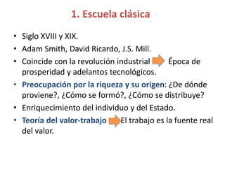 1. Escuela clásica
• Siglo XVIII y XIX.
• Adam Smith, David Ricardo, J.S. Mill.
• Coincide con la revolución industrial Época de
prosperidad y adelantos tecnológicos.
• Preocupación por la riqueza y su origen: ¿De dónde
proviene?, ¿Cómo se formó?, ¿Cómo se distribuye?
• Enriquecimiento del individuo y del Estado.
• Teoría del valor-trabajo El trabajo es la fuente real
del valor.
 