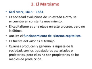 2. El Marxismo
• Karl Marx, 1818 – 1883
• La sociedad evoluciona de un estado a otro, se
encuentra en constante movimiento.
• El capitalismo es una etapa en este proceso, pero no
la última.
• Analiza el funcionamiento del sistema capitalista.
• La fuente del valor es el trabajo.
• Quienes producen y generan la riqueza de la
sociedad, son los trabajadores asalariados o
proletarios, pero ellos no son propietarios de los
medios de producción.
 