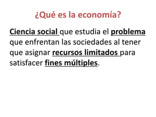 ¿Qué es la economía?
Ciencia social que estudia el problema
que enfrentan las sociedades al tener
que asignar recursos limitados para
satisfacer fines múltiples.
 