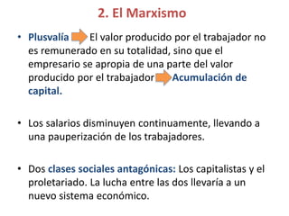 2. El Marxismo
• Plusvalía El valor producido por el trabajador no
es remunerado en su totalidad, sino que el
empresario se apropia de una parte del valor
producido por el trabajador Acumulación de
capital.
• Los salarios disminuyen continuamente, llevando a
una pauperización de los trabajadores.
• Dos clases sociales antagónicas: Los capitalistas y el
proletariado. La lucha entre las dos llevaría a un
nuevo sistema económico.
 