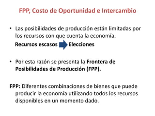 • Las posibilidades de producción están limitadas por
los recursos con que cuenta la economía.
Recursos escasos Elecciones
• Por esta razón se presenta la Frontera de
Posibilidades de Producción (FPP).
FPP: Diferentes combinaciones de bienes que puede
producir la economía utilizando todos los recursos
disponibles en un momento dado.
FPP, Costo de Oportunidad e Intercambio
 