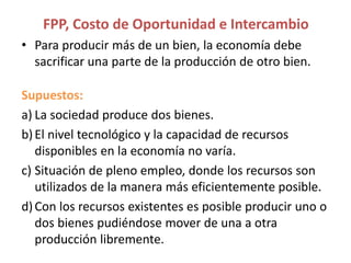 • Para producir más de un bien, la economía debe
sacrificar una parte de la producción de otro bien.
Supuestos:
a) La sociedad produce dos bienes.
b)El nivel tecnológico y la capacidad de recursos
disponibles en la economía no varía.
c) Situación de pleno empleo, donde los recursos son
utilizados de la manera más eficientemente posible.
d)Con los recursos existentes es posible producir uno o
dos bienes pudiéndose mover de una a otra
producción libremente.
FPP, Costo de Oportunidad e Intercambio
 