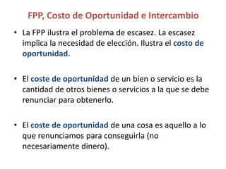 • La FPP ilustra el problema de escasez. La escasez
implica la necesidad de elección. Ilustra el costo de
oportunidad.
• El coste de oportunidad de un bien o servicio es la
cantidad de otros bienes o servicios a la que se debe
renunciar para obtenerlo.
• El coste de oportunidad de una cosa es aquello a lo
que renunciamos para conseguirla (no
necesariamente dinero).
FPP, Costo de Oportunidad e Intercambio
 